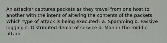 An attacker captures packets as they travel from one host to another with the intent of altering the contents of the packets. Which type of attack is being executed? a. Spamming b. Passive logging c. Distributed denial of service d. Man-in-the-middle attack