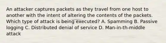 An attacker captures packets as they travel from one host to another with the intent of altering the contents of the packets. Which type of attack is being executed? A. Spamming B. Passive logging C. Distributed denial of service D. Man-in-th-middle attack