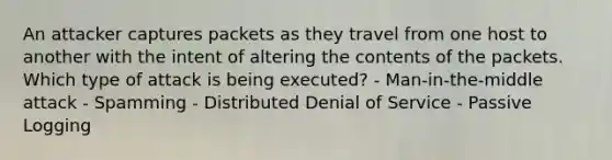 An attacker captures packets as they travel from one host to another with the intent of altering the contents of the packets. Which type of attack is being executed? - Man-in-the-middle attack - Spamming - Distributed Denial of Service - Passive Logging