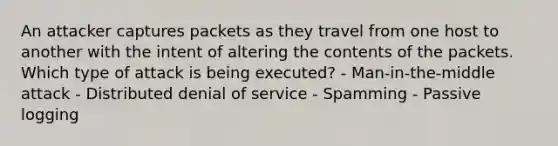 An attacker captures packets as they travel from one host to another with the intent of altering the contents of the packets. Which type of attack is being executed? - Man-in-the-middle attack - Distributed denial of service - Spamming - Passive logging