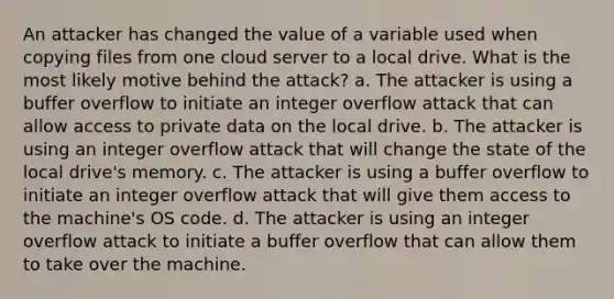 An attacker has changed the value of a variable used when copying files from one cloud server to a local drive. What is the most likely motive behind the attack? a. The attacker is using a buffer overflow to initiate an integer overflow attack that can allow access to private data on the local drive. b. The attacker is using an integer overflow attack that will change the state of the local drive's memory. c. The attacker is using a buffer overflow to initiate an integer overflow attack that will give them access to the machine's OS code. d. The attacker is using an integer overflow attack to initiate a buffer overflow that can allow them to take over the machine.