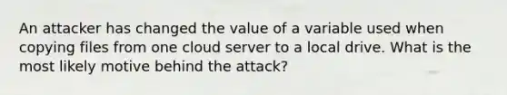 An attacker has changed the value of a variable used when copying files from one cloud server to a local drive. What is the most likely motive behind the attack?