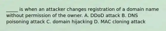 _____ is when an attacker changes registration of a domain name without permission of the owner. A. DDoD attack B. DNS poisoning attack C. domain hijacking D. MAC cloning attack