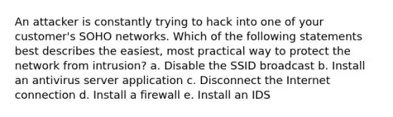 An attacker is constantly trying to hack into one of your customer's SOHO networks. Which of the following statements best describes the easiest, most practical way to protect the network from intrusion? a. Disable the SSID broadcast b. Install an antivirus server application c. Disconnect the Internet connection d. Install a firewall e. Install an IDS