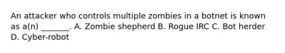 An attacker who controls multiple zombies in a botnet is known as a(n) _______. A. Zombie shepherd B. Rogue IRC C. Bot herder D. Cyber-robot