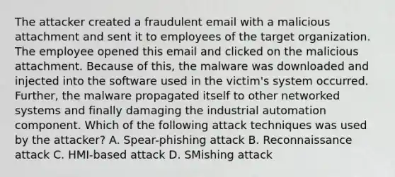 The attacker created a fraudulent email with a malicious attachment and sent it to employees of the target organization. The employee opened this email and clicked on the malicious attachment. Because of this, the malware was downloaded and injected into the software used in the victim's system occurred. Further, the malware propagated itself to other networked systems and finally damaging the industrial automation component. Which of the following attack techniques was used by the attacker? A. Spear-phishing attack B. Reconnaissance attack C. HMI-based attack D. SMishing attack