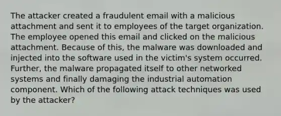 The attacker created a fraudulent email with a malicious attachment and sent it to employees of the target organization. The employee opened this email and clicked on the malicious attachment. Because of this, the malware was downloaded and injected into the software used in the victim's system occurred. Further, the malware propagated itself to other networked systems and finally damaging the industrial automation component. Which of the following attack techniques was used by the attacker?