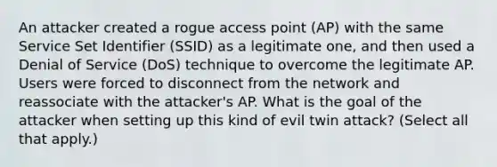 An attacker created a rogue access point (AP) with the same Service Set Identifier (SSID) as a legitimate one, and then used a Denial of Service (DoS) technique to overcome the legitimate AP. Users were forced to disconnect from the network and reassociate with the attacker's AP. What is the goal of the attacker when setting up this kind of evil twin attack? (Select all that apply.)