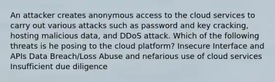 An attacker creates anonymous access to the cloud services to carry out various attacks such as password and key cracking, hosting malicious data, and DDoS attack. Which of the following threats is he posing to the cloud platform? Insecure Interface and APIs Data Breach/Loss Abuse and nefarious use of cloud services Insufficient due diligence