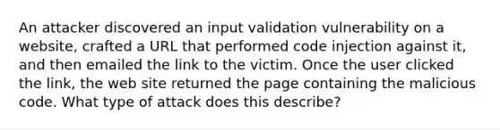 An attacker discovered an input validation vulnerability on a website, crafted a URL that performed code injection against it, and then emailed the link to the victim. Once the user clicked the link, the web site returned the page containing the malicious code. What type of attack does this describe?