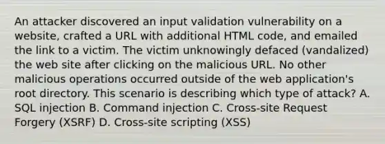 An attacker discovered an input validation vulnerability on a website, crafted a URL with additional HTML code, and emailed the link to a victim. The victim unknowingly defaced (vandalized) the web site after clicking on the malicious URL. No other malicious operations occurred outside of the web application's root directory. This scenario is describing which type of attack? A. SQL injection B. Command injection C. Cross-site Request Forgery (XSRF) D. Cross-site scripting (XSS)