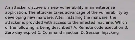 An attacker discovers a new vulnerability in an enterprise application. The attacker takes advantage of the vulnerability by developing new malware. After installing the malware, the attacker is provided with access to the infected machine. Which of the following is being described? A. Remote code execution B. Zero-day exploit C. Command injection D. Session hijacking