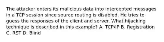 The attacker enters its malicious data into intercepted messages in a TCP session since source routing is disabled. He tries to guess the responses of the client and server. What hijacking technique is described in this example? A. TCP/IP B. Registration C. RST D. Blind