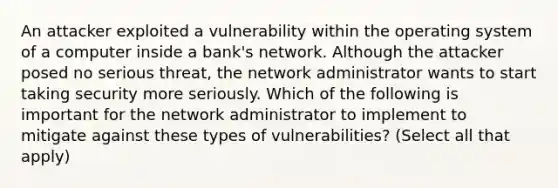 An attacker exploited a vulnerability within the operating system of a computer inside a bank's network. Although the attacker posed no serious threat, the network administrator wants to start taking security more seriously. Which of the following is important for the network administrator to implement to mitigate against these types of vulnerabilities? (Select all that apply)