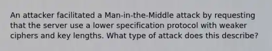 An attacker facilitated a Man-in-the-Middle attack by requesting that the server use a lower specification protocol with weaker ciphers and key lengths. What type of attack does this describe?