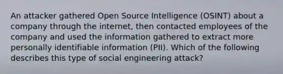 An attacker gathered Open Source Intelligence (OSINT) about a company through the internet, then contacted employees of the company and used the information gathered to extract more personally identifiable information (PII). Which of the following describes this type of social engineering attack?