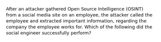 After an attacker gathered Open Source Intelligence (OSINT) from a social media site on an employee, the attacker called the employee and extracted important information, regarding the company the employee works for. Which of the following did the social engineer successfully perform?