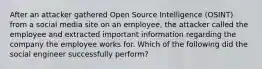 After an attacker gathered Open Source Intelligence (OSINT) from a social media site on an employee, the attacker called the employee and extracted important information regarding the company the employee works for. Which of the following did the social engineer successfully perform?