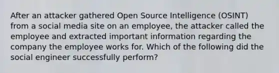 After an attacker gathered Open Source Intelligence (OSINT) from a social media site on an employee, the attacker called the employee and extracted important information regarding the company the employee works for. Which of the following did the social engineer successfully perform?