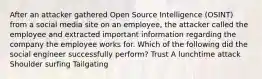 After an attacker gathered Open Source Intelligence (OSINT) from a social media site on an employee, the attacker called the employee and extracted important information regarding the company the employee works for. Which of the following did the social engineer successfully perform? Trust A lunchtime attack Shoulder surfing Tailgating