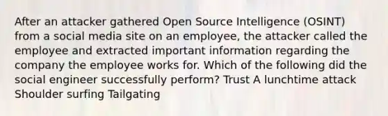 After an attacker gathered Open Source Intelligence (OSINT) from a social media site on an employee, the attacker called the employee and extracted important information regarding the company the employee works for. Which of the following did the social engineer successfully perform? Trust A lunchtime attack Shoulder surfing Tailgating