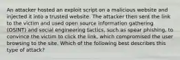 An attacker hosted an exploit script on a malicious website and injected it into a trusted website. The attacker then sent the link to the victim and used open source information gathering (OSINT) and social engineering tactics, such as spear phishing, to convince the victim to click the link, which compromised the user browsing to the site. Which of the following best describes this type of attack?