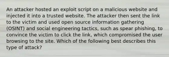 An attacker hosted an exploit script on a malicious website and injected it into a trusted website. The attacker then sent the link to the victim and used open source information gathering (OSINT) and social engineering tactics, such as spear phishing, to convince the victim to click the link, which compromised the user browsing to the site. Which of the following best describes this type of attack?