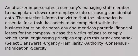 An attacker impersonates a company's managing staff member to manipulate a lower rank employee into disclosing confidential data. The attacker informs the victim that the information is essential for a task that needs to be completed within the business hours on the same day and mentions potential financial losses for the company in case the victim refuses to comply. Which social engineering principles apply to this attack scenario? (Select 3 answers) -Urgency -Familiarity -Authority -Consensus -Intimidation -Scarcity