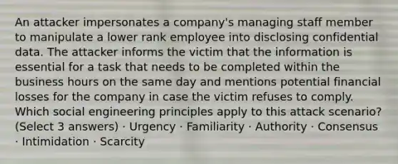 An attacker impersonates a company's managing staff member to manipulate a lower rank employee into disclosing confidential data. The attacker informs the victim that the information is essential for a task that needs to be completed within the business hours on the same day and mentions potential financial losses for the company in case the victim refuses to comply. Which social engineering principles apply to this attack scenario? (Select 3 answers) · Urgency · Familiarity · Authority · Consensus · Intimidation · Scarcity