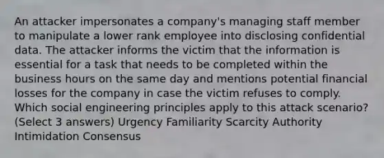 An attacker impersonates a company's managing staff member to manipulate a lower rank employee into disclosing confidential data. The attacker informs the victim that the information is essential for a task that needs to be completed within the business hours on the same day and mentions potential financial losses for the company in case the victim refuses to comply. Which social engineering principles apply to this attack scenario? (Select 3 answers) Urgency Familiarity Scarcity Authority Intimidation Consensus