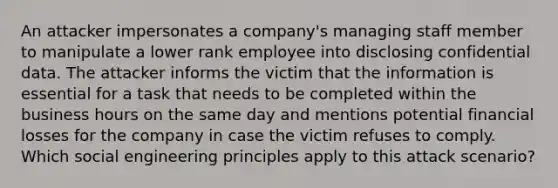 An attacker impersonates a company's managing staff member to manipulate a lower rank employee into disclosing confidential data. The attacker informs the victim that the information is essential for a task that needs to be completed within the business hours on the same day and mentions potential financial losses for the company in case the victim refuses to comply. Which social engineering principles apply to this attack scenario?