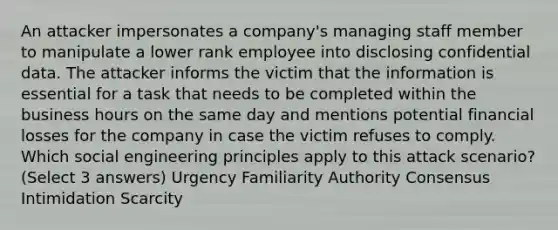 An attacker impersonates a company's managing staff member to manipulate a lower rank employee into disclosing confidential data. The attacker informs the victim that the information is essential for a task that needs to be completed within the business hours on the same day and mentions potential financial losses for the company in case the victim refuses to comply. Which social engineering principles apply to this attack scenario? (Select 3 answers) Urgency Familiarity Authority Consensus Intimidation Scarcity