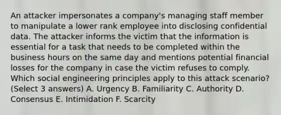 An attacker impersonates a company's managing staff member to manipulate a lower rank employee into disclosing confidential data. The attacker informs the victim that the information is essential for a task that needs to be completed within the business hours on the same day and mentions potential financial losses for the company in case the victim refuses to comply. Which social engineering principles apply to this attack scenario? (Select 3 answers) A. Urgency B. Familiarity C. Authority D. Consensus E. Intimidation F. Scarcity