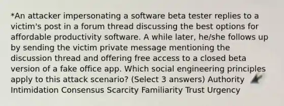 *An attacker impersonating a software beta tester replies to a victim's post in a forum thread discussing the best options for affordable productivity software. A while later, he/she follows up by sending the victim private message mentioning the discussion thread and offering free access to a closed beta version of a fake office app. Which social engineering principles apply to this attack scenario? (Select 3 answers) Authority Intimidation Consensus Scarcity Familiarity Trust Urgency