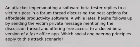 An attacker impersonating a software beta tester replies to a victim's post in a forum thread discussing the best options for affordable productivity software. A while later, he/she follows up by sending the victim private message mentioning the discussion thread and offering free access to a closed beta version of a fake office app. Which social engineering principles apply to this attack scenario?