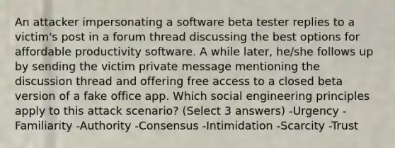 An attacker impersonating a software beta tester replies to a victim's post in a forum thread discussing the best options for affordable productivity software. A while later, he/she follows up by sending the victim private message mentioning the discussion thread and offering free access to a closed beta version of a fake office app. Which social engineering principles apply to this attack scenario? (Select 3 answers) -Urgency -Familiarity -Authority -Consensus -Intimidation -Scarcity -Trust