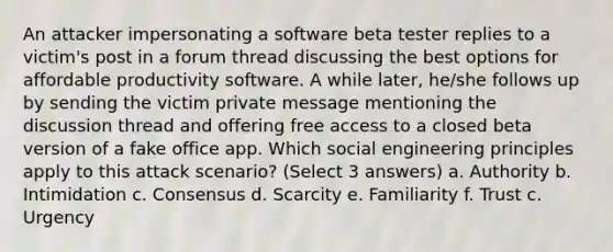 An attacker impersonating a software beta tester replies to a victim's post in a forum thread discussing the best options for affordable productivity software. A while later, he/she follows up by sending the victim private message mentioning the discussion thread and offering free access to a closed beta version of a fake office app. Which social engineering principles apply to this attack scenario? (Select 3 answers) a. Authority b. Intimidation c. Consensus d. Scarcity e. Familiarity f. Trust c. Urgency