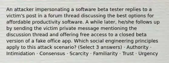 An attacker impersonating a software beta tester replies to a victim's post in a forum thread discussing the best options for affordable productivity software. A while later, he/she follows up by sending the victim private message mentioning the discussion thread and offering free access to a closed beta version of a fake office app. Which social engineering principles apply to this attack scenario? (Select 3 answers) · Authority · Intimidation · Consensus · Scarcity · Familiarity · Trust · Urgency