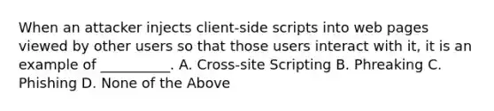 When an attacker injects client-side scripts into web pages viewed by other users so that those users interact with it, it is an example of __________. A. Cross-site Scripting B. Phreaking C. Phishing D. None of the Above