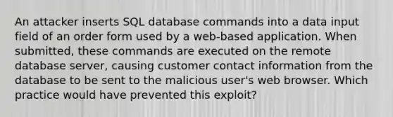 An attacker inserts SQL database commands into a data input field of an order form used by a web-based application. When submitted, these commands are executed on the remote database server, causing customer contact information from the database to be sent to the malicious user's web browser. Which practice would have prevented this exploit?