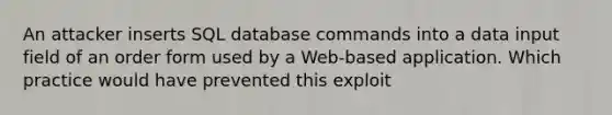 An attacker inserts SQL database commands into a data input field of an order form used by a Web-based application. Which practice would have prevented this exploit