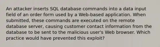 An attacker inserts SQL database commands into a data input field of an order form used by a Web-based application. When submitted, these commands are executed on the remote database server, causing customer contact information from the database to be sent to the malicious user's Web browser. Which practice would have prevented this exploit?