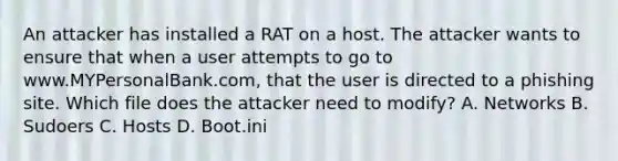 An attacker has installed a RAT on a host. The attacker wants to ensure that when a user attempts to go to www.MYPersonalBank.com, that the user is directed to a phishing site. Which file does the attacker need to modify? A. Networks B. Sudoers C. Hosts D. Boot.ini