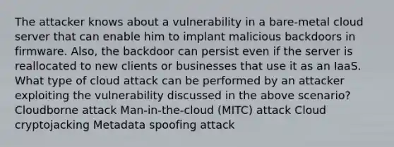 The attacker knows about a vulnerability in a bare-metal cloud server that can enable him to implant malicious backdoors in firmware. Also, the backdoor can persist even if the server is reallocated to new clients or businesses that use it as an IaaS. What type of cloud attack can be performed by an attacker exploiting the vulnerability discussed in the above scenario? Cloudborne attack Man-in-the-cloud (MITC) attack Cloud cryptojacking Metadata spoofing attack