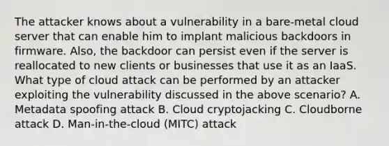 The attacker knows about a vulnerability in a bare-metal cloud server that can enable him to implant malicious backdoors in firmware. Also, the backdoor can persist even if the server is reallocated to new clients or businesses that use it as an IaaS. What type of cloud attack can be performed by an attacker exploiting the vulnerability discussed in the above scenario? A. Metadata spoofing attack B. Cloud cryptojacking C. Cloudborne attack D. Man-in-the-cloud (MITC) attack