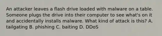 An attacker leaves a flash drive loaded with malware on a table. Someone plugs the drive into their computer to see what's on it and accidentally installs malware. What kind of attack is this? A. tailgating B. phishing C. baiting D. DDoS