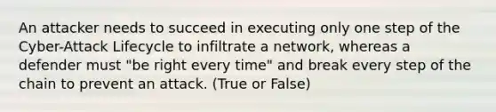 An attacker needs to succeed in executing only one step of the Cyber-Attack Lifecycle to infiltrate a network, whereas a defender must "be right every time" and break every step of the chain to prevent an attack. (True or False)