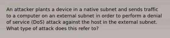 An attacker plants a device in a native subnet and sends traffic to a computer on an external subnet in order to perform a denial of service (DoS) attack against the host in the external subnet. What type of attack does this refer to?