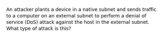 An attacker plants a device in a native subnet and sends traffic to a computer on an external subnet to perform a denial of service (DoS) attack against the host in the external subnet. What type of attack is this?