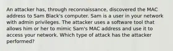 An attacker has, through reconnaissance, discovered the MAC address to Sam Black's computer. Sam is a user in your network with admin privileges. The attacker uses a software tool that allows him or her to mimic Sam's MAC address and use it to access your network. Which type of attack has the attacker performed?